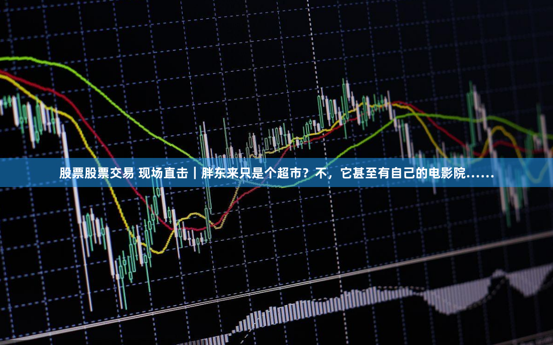 股票股票交易 现场直击｜胖东来只是个超市？不，它甚至有自己的电影院……