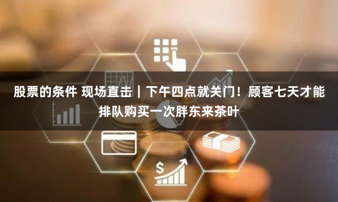 股票的条件 现场直击｜下午四点就关门！顾客七天才能排队购买一次胖东来茶叶