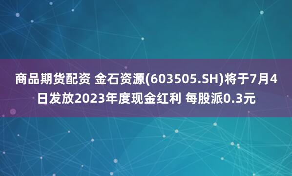 商品期货配资 金石资源(603505.SH)将于7月4日发放2023年度现金红利 每股派0.3元