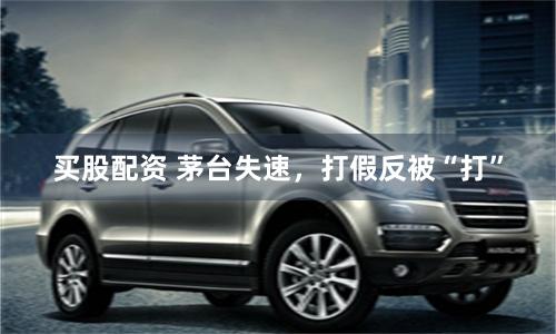 买股配资 茅台失速，打假反被“打”