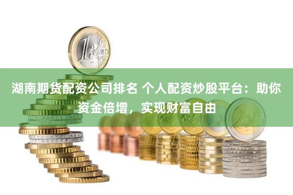 湖南期货配资公司排名 个人配资炒股平台:助你资金倍增,实现财富自由