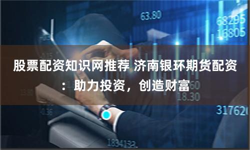 股票配资知识网推荐 济南银环期货配资：助力投资，创造财富